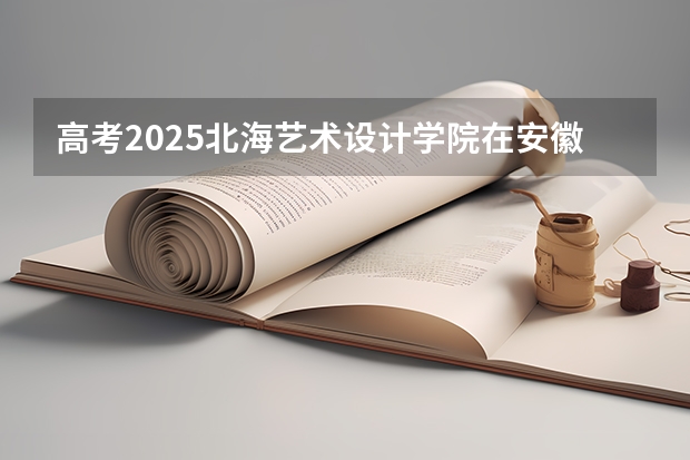 高考2025北海艺术设计学院在安徽艺术类投档分数线（2026参考）