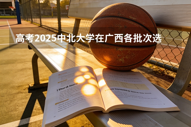 高考2025中北大学在广西各批次选科要求（2026参考）