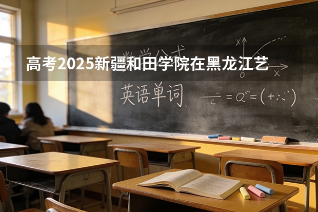 高考2025新疆和田学院在黑龙江艺术类投档分数线（2026参考）