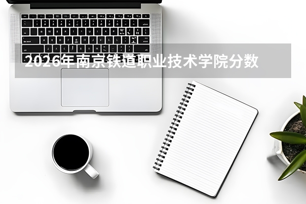 2026年南京铁道职业技术学院分数线预测及往年分数参考