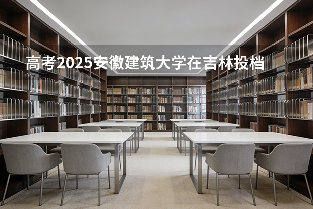 高考2025安徽建筑大学在吉林投档分数线（2026参考）
