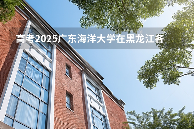 高考2025广东海洋大学在黑龙江各批次选科要求（2026参考）