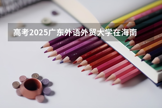 高考2025广东外语外贸大学在海南各批次选科要求（2026参考）
