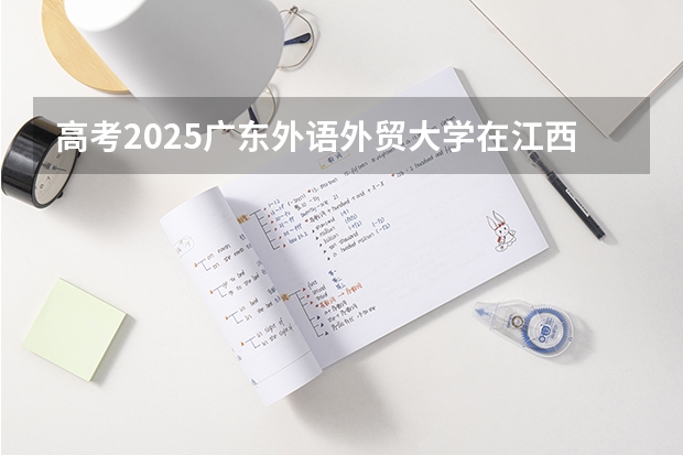 高考2025广东外语外贸大学在江西各批次选科要求（2026参考）