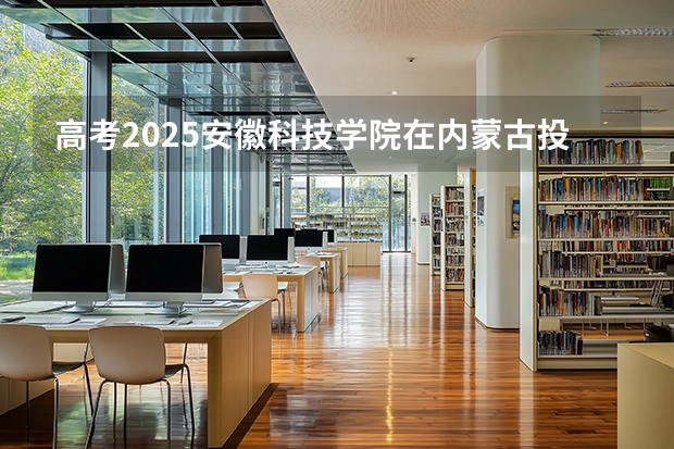 高考2025安徽科技学院在内蒙古投档分数线（2026参考）