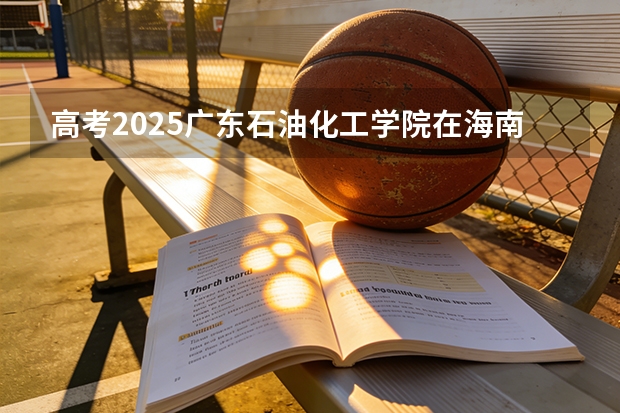 高考2025广东石油化工学院在海南各批次选科要求（2026参考）