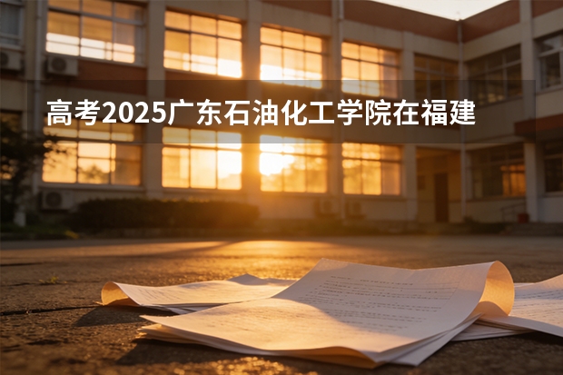 高考2025广东石油化工学院在福建各批次选科要求（2026参考）