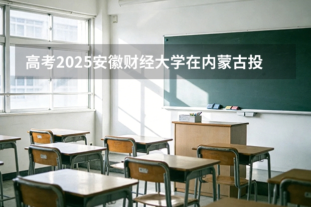 高考2025安徽财经大学在内蒙古投档分数线（2026参考）