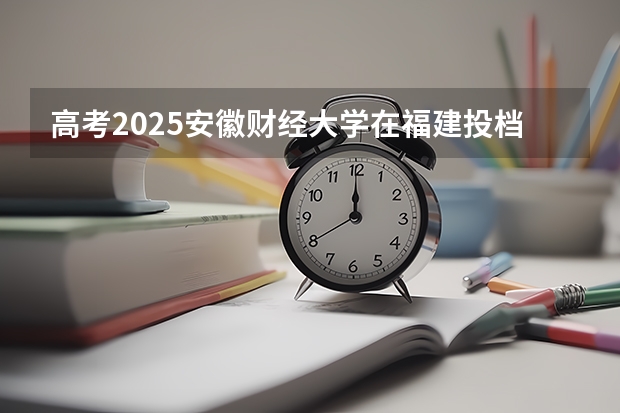 高考2025安徽财经大学在福建投档分数线（2026参考）