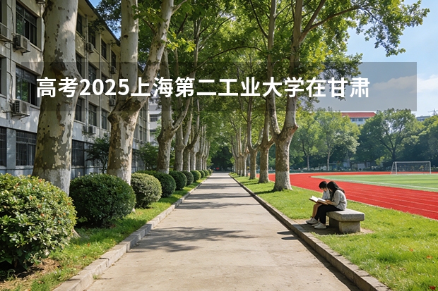 高考2025上海第二工业大学在甘肃各批次选科要求（2026参考）