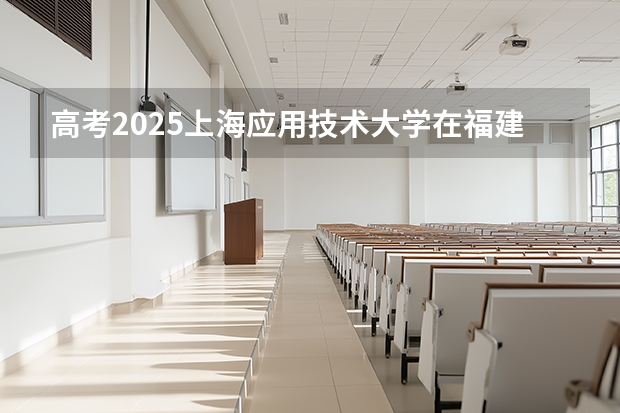 高考2025上海应用技术大学在福建各批次选科要求（2026参考）