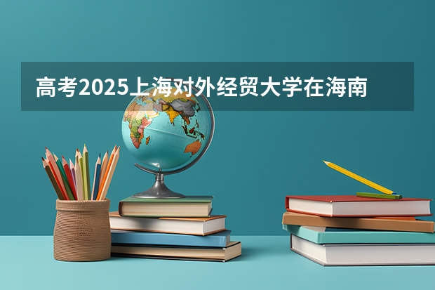 高考2025上海对外经贸大学在海南各批次选科要求（2026参考）