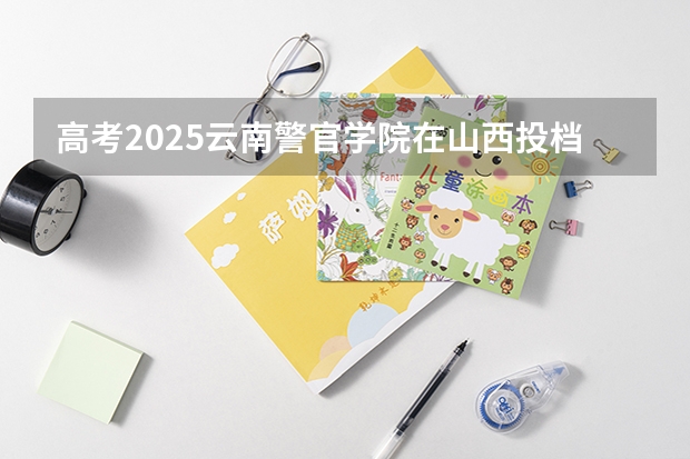 高考2025云南警官学院在山西投档分数线（2026参考）
