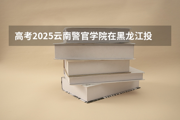高考2025云南警官学院在黑龙江投档分数线（2026参考）