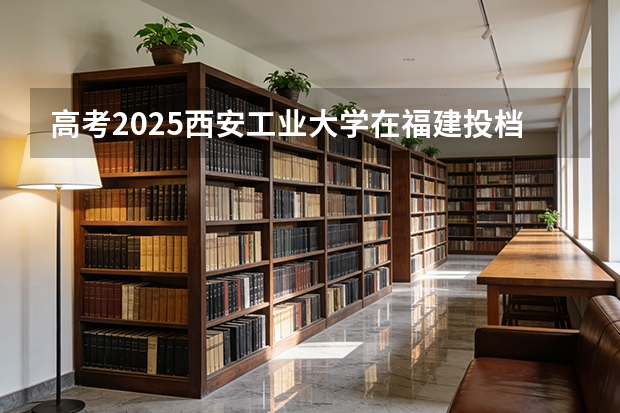 高考2025西安工业大学在福建投档分数线（2026参考）