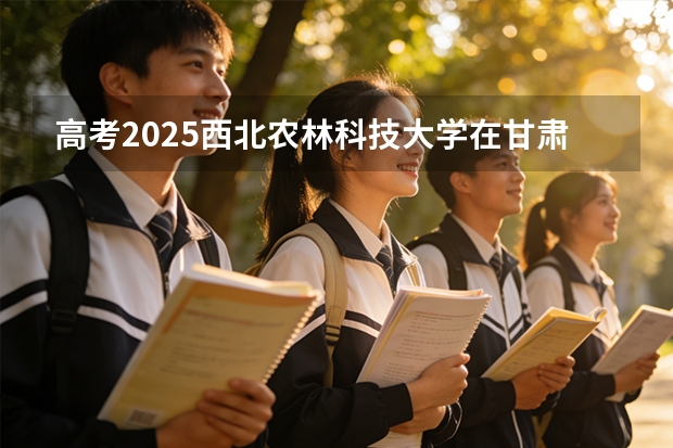 高考2025西北农林科技大学在甘肃各批次选科要求（2026参考）