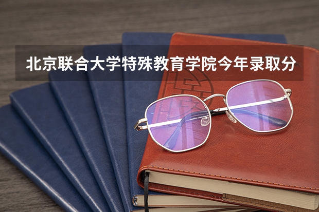 北京联合大学特殊教育学院今年录取分数多少？