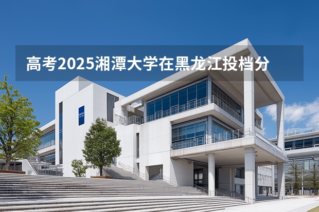 高考2025湘潭大学在黑龙江投档分数线（2026参考）