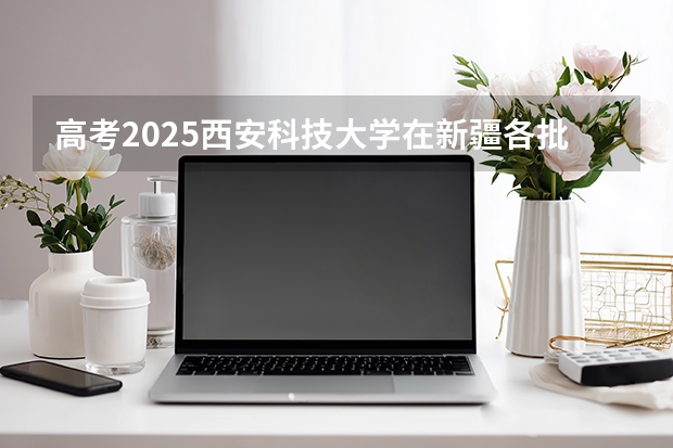 高考2025西安科技大学在新疆各批次选科要求（2026参考）