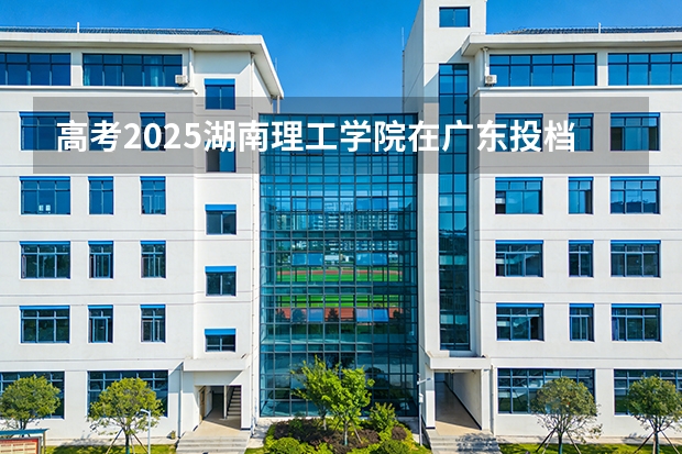 高考2025湖南理工学院在广东投档分数线（2026参考）