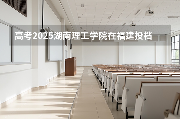 高考2025湖南理工学院在福建投档分数线（2026参考）