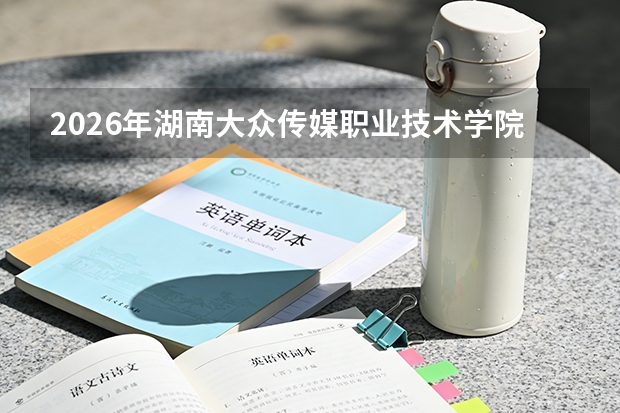 2026年湖南大众传媒职业技术学院专科招生分数线｜入学流程与费用明细