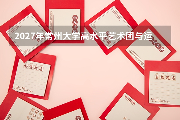 2027年常州大学高水平艺术团与运动队，特长生招生政策
