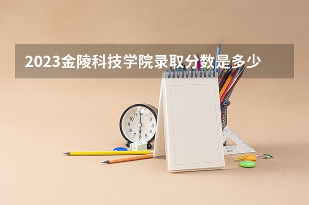 2023金陵科技学院录取分数是多少 2023金陵科技学院录取规则